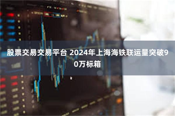 股票交易交易平台 2024年上海海铁联运量突破90万标箱