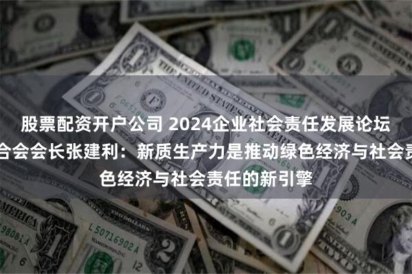 股票配资开户公司 2024企业社会责任发展论坛|北京企业联合会会长张建利：新质生产力是推动绿色经济与社会责任的新引擎