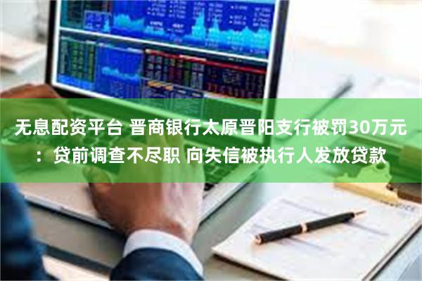 无息配资平台 晋商银行太原晋阳支行被罚30万元：贷前调查不尽职 向失信被执行人发放贷款