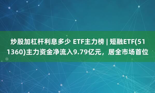 炒股加杠杆利息多少 ETF主力榜 | 短融ETF(511360)主力资金净流入9.79亿元，居全市场首位