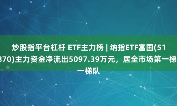 炒股指平台杠杆 ETF主力榜 | 纳指ETF富国(513870)主力资金净流出5097.39万元，居全市场第一梯队