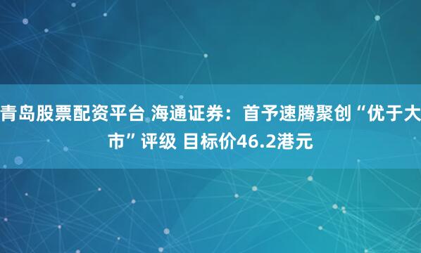 青岛股票配资平台 海通证券：首予速腾聚创“优于大市”评级 目标价46.2港元