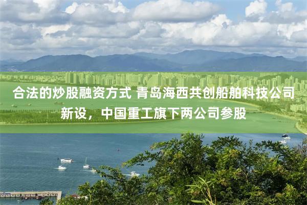 合法的炒股融资方式 青岛海西共创船舶科技公司新设，中国重工旗下两公司参股