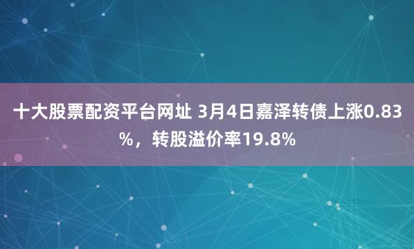 十大股票配资平台网址 3月4日嘉泽转债上涨0.83%，转股溢价率19.8%