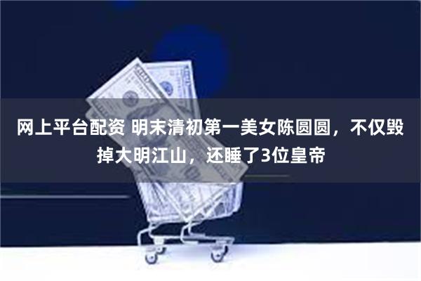 网上平台配资 明末清初第一美女陈圆圆，不仅毁掉大明江山，还睡了3位皇帝