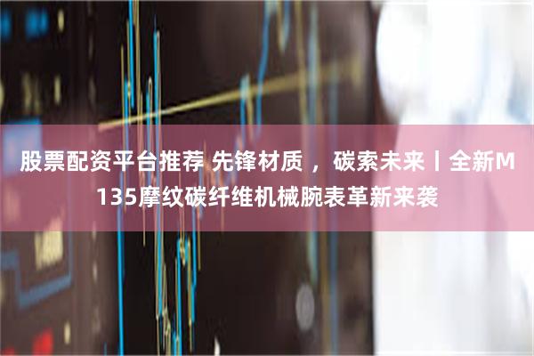 股票配资平台推荐 先锋材质 ，碳索未来丨全新M135摩纹碳纤维机械腕表革新来袭