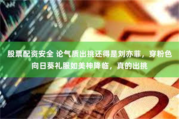 股票配资安全 论气质出挑还得是刘亦菲，穿粉色向日葵礼服如美神降临，真的出挑