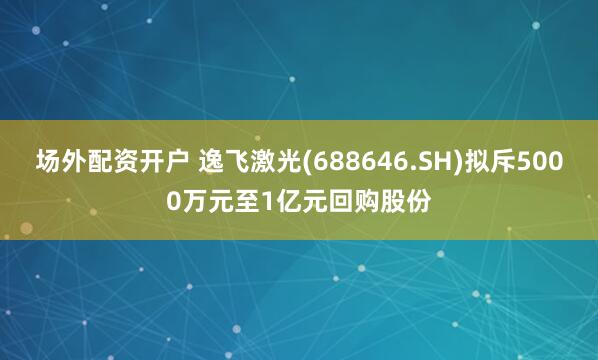 场外配资开户 逸飞激光(688646.SH)拟斥5000万元至1亿元回购股份