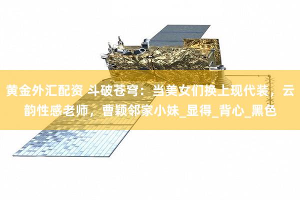 黄金外汇配资 斗破苍穹：当美女们换上现代装，云韵性感老师，曹颖邻家小妹_显得_背心_黑色