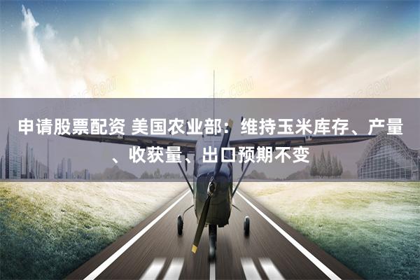 申请股票配资 美国农业部：维持玉米库存、产量、收获量、出口预期不变