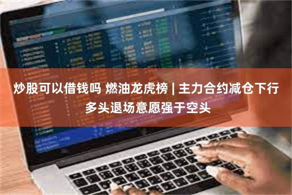 炒股可以借钱吗 燃油龙虎榜 | 主力合约减仓下行 多头退场意愿强于空头
