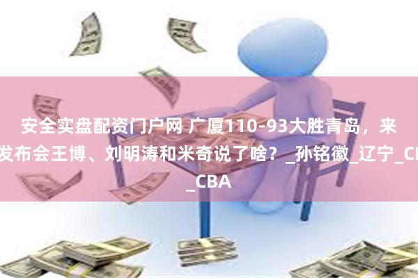 安全实盘配资门户网 广厦110-93大胜青岛，来看发布会王博、刘明涛和米奇说了啥？_孙铭徽_辽宁_CBA