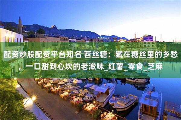 配资炒股配资平台知名 苕丝糖：藏在糖丝里的乡愁，一口甜到心坎的老滋味_红薯_零食_芝麻