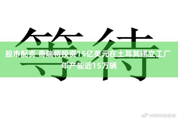 股市配资 奇瑞将投资15亿美元在土耳其建立工厂 年产能近15万辆