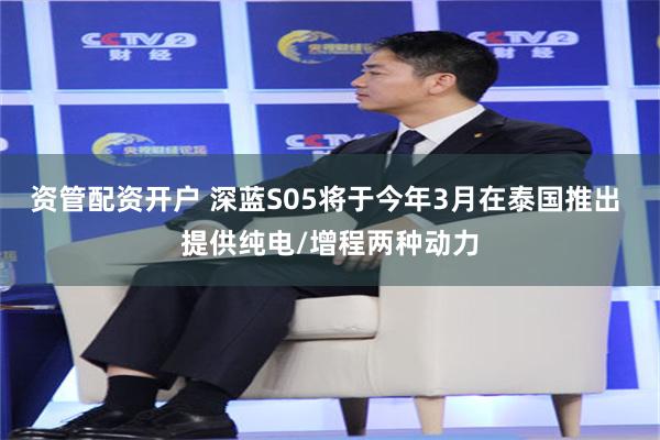 资管配资开户 深蓝S05将于今年3月在泰国推出 提供纯电/增程两种动力