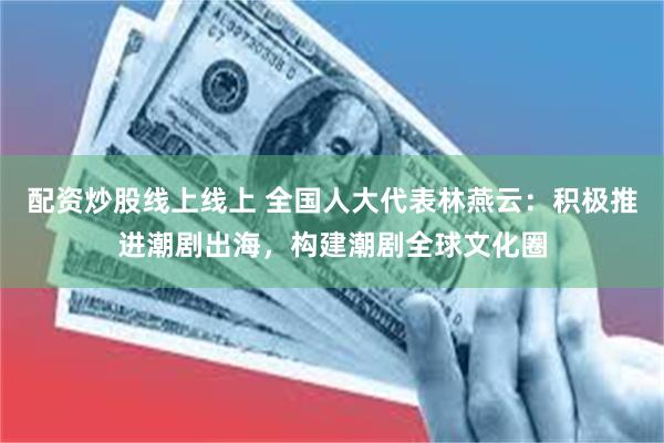 配资炒股线上线上 全国人大代表林燕云：积极推进潮剧出海，构建潮剧全球文化圈
