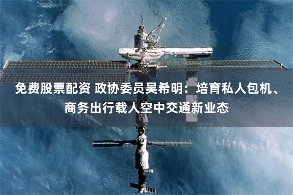 免费股票配资 政协委员吴希明：培育私人包机、商务出行载人空中交通新业态