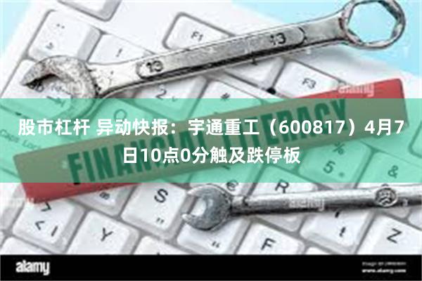 股市杠杆 异动快报：宇通重工（600817）4月7日10点0分触及跌停板