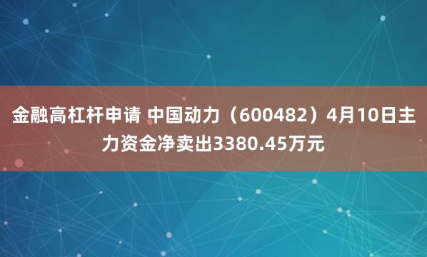 金融高杠杆申请 中国动力（600482）4月10日主力资金净卖出3380.45万元