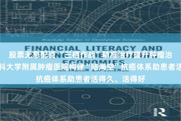 股票无息配资 “三栖作战”精准治疗提升肿瘤治愈率！广州医科大学附属肿瘤医院构建“陆海空”抗癌体系助患者活得久、活得好