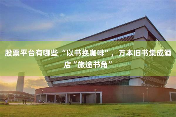 股票平台有哪些 “以书换咖啡”，万本旧书集成酒店“旅途书角”