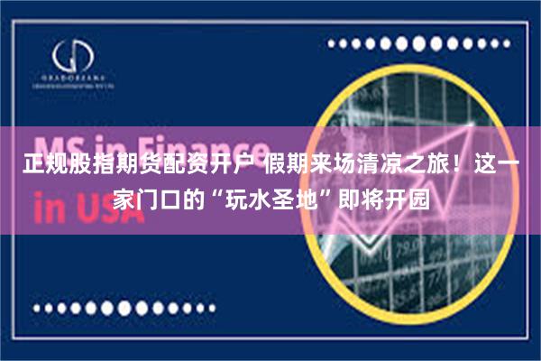 正规股指期货配资开户 假期来场清凉之旅！这一家门口的“玩水圣地”即将开园