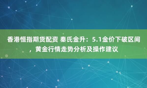 香港恒指期货配资 秦氏金升：5.1金价下破区间，黄金行情走势分析及操作建议
