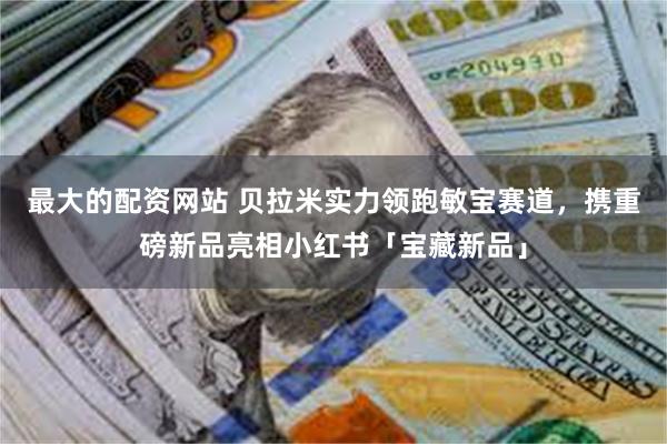 最大的配资网站 贝拉米实力领跑敏宝赛道，携重磅新品亮相小红书「宝藏新品」