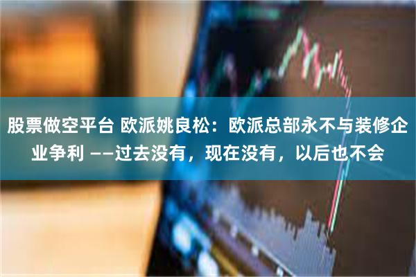 股票做空平台 欧派姚良松：欧派总部永不与装修企业争利 ——过去没有，现在没有，以后也不会