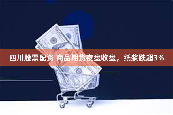 四川股票配资 商品期货夜盘收盘，纸浆跌超3%