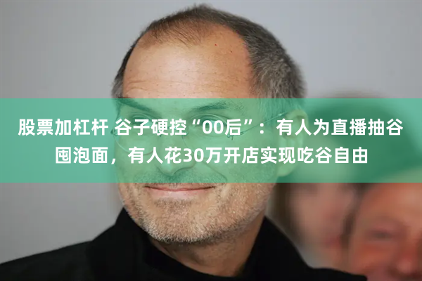 股票加杠杆 谷子硬控“00后”：有人为直播抽谷囤泡面，有人花30万开店实现吃谷自由