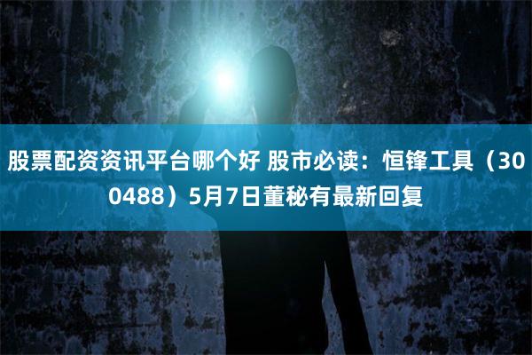 股票配资资讯平台哪个好 股市必读：恒锋工具（300488）5月7日董秘有最新回复