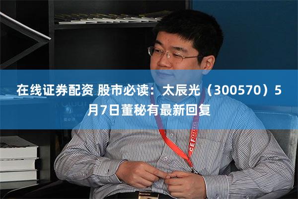 在线证券配资 股市必读：太辰光（300570）5月7日董秘有最新回复