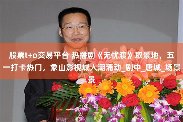 股票t+o交易平台 热播剧《无忧渡》取景地，五一打卡热门，象山影视城人潮涌动_剧中_唐城_场景