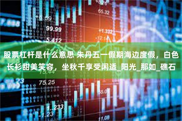 股票杠杆是什么意思 朱丹五一假期海边度假，白色长衫甜美笑容，坐秋千享受闲适_阳光_那如_礁石