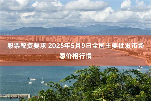 股票配资要求 2025年5月9日全国主要批发市场葱价格行情