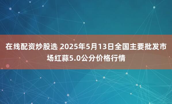 在线配资炒股选 2025年5月13日全国主要批发市场红蒜5.0公分价格行情