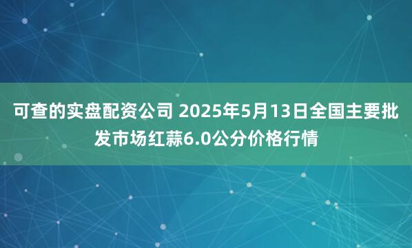 可查的实盘配资公司 2025年5月13日全国主要批发市场红蒜6.0公分价格行情