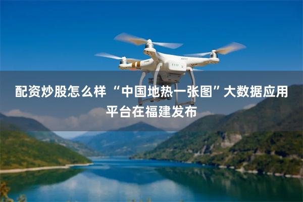 配资炒股怎么样 “中国地热一张图”大数据应用平台在福建发布