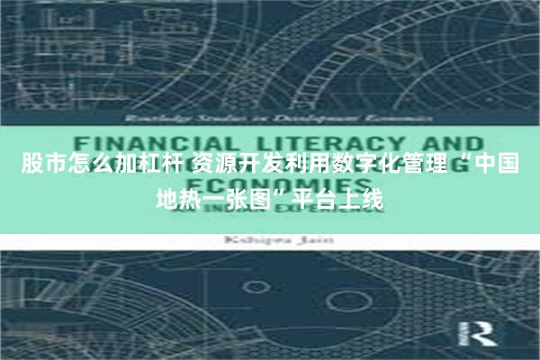 股市怎么加杠杆 资源开发利用数字化管理 “中国地热一张图”平台上线