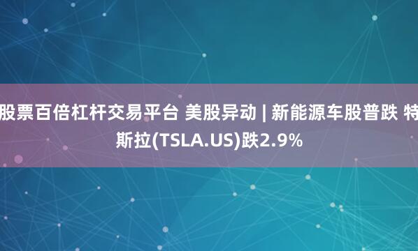 股票百倍杠杆交易平台 美股异动 | 新能源车股普跌 特斯拉(TSLA.US)跌2.9%