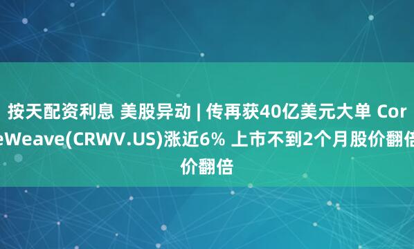 按天配资利息 美股异动 | 传再获40亿美元大单 CoreWeave(CRWV.US)涨近6% 上市不到2个月股价翻倍