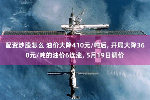 配资炒股怎么 油价大降410元/吨后, 开局大降360元/吨的油价6连涨, 5月19日调价