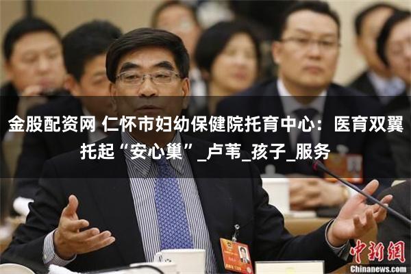 金股配资网 仁怀市妇幼保健院托育中心：医育双翼托起“安心巢”_卢苇_孩子_服务