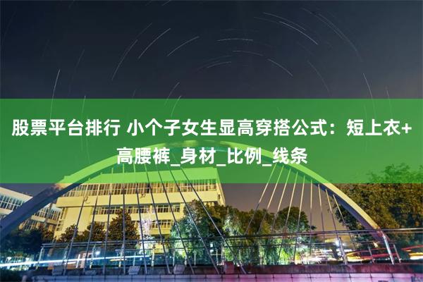 股票平台排行 小个子女生显高穿搭公式：短上衣+高腰裤_身材_比例_线条