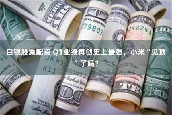 白银股票配资 Q1业绩再创史上最强，小米“见顶”了吗？