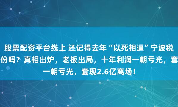 股票配资平台线上 还记得去年“以死相逼”宁波税务局的博汇股份吗？真相出炉，老板出局，十年利润一朝亏光，套现2.6亿离场！