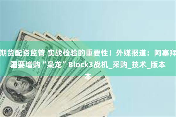 期货配资监管 实战检验的重要性！外媒报道：阿塞拜疆要增购“枭龙”Block3战机_采购_技术_版本