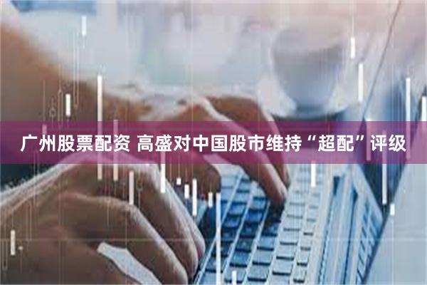 广州股票配资 高盛对中国股市维持“超配”评级