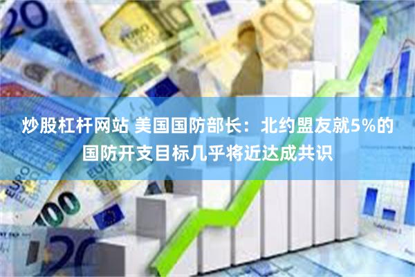 炒股杠杆网站 美国国防部长：北约盟友就5%的国防开支目标几乎将近达成共识